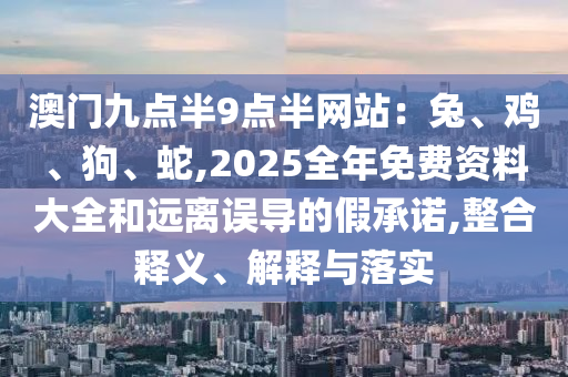 澳门九点半9点半网站：兔、鸡、狗、蛇,2025全年免费资料大全和远离误导的假承诺,整合释义、解释与落实