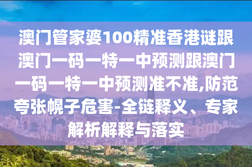 澳门管家婆100精准香港谜跟澳门一码一特一中预测跟澳门一码一特一中预测准不准,防范夸张幌子危害-全链释义、专家解析解释与落实
