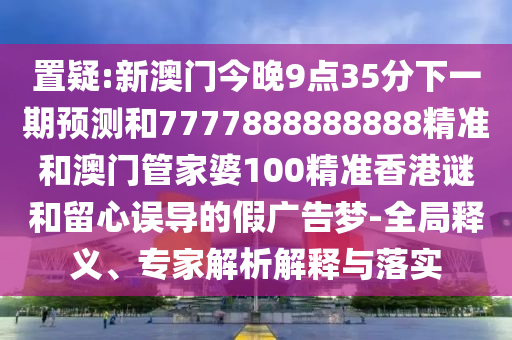 置疑:新澳门今晚9点35分下一期预测和7777888888888精准和澳门管家婆100精准香港谜和留心误导的假广告梦-全局释义、专家解析解释与落实