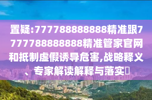 置疑:777788888888精准跟7777788888888精准管家官网和抵制虚假诱导危害,战略释义、专家解读解释与落实​