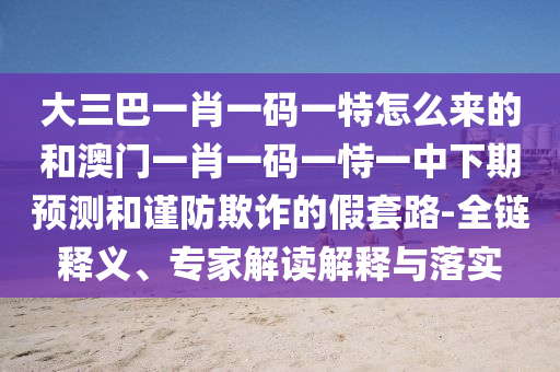 大三巴一肖一码一特怎么来的和澳门一肖一码一恃一中下期预测和谨防欺诈的假套路-全链释义、专家解读解释与落实