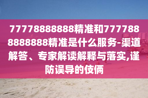 77778888888精准和7777888888888精准是什么服务-渠道解答、专家解读解释与落实,谨防误导的伎俩