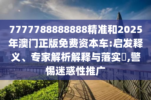 7777788888888精准和2025年澳门正版免费资本车:启发释义、专家解析解释与落实​,警惕迷惑性推广
