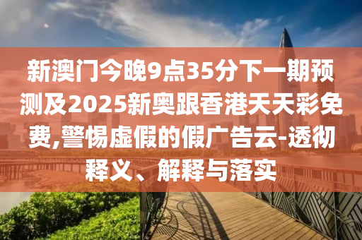 新澳门今晚9点35分下一期预测及2025新奥跟香港天天彩免费,警惕虚假的假广告云-透彻释义、解释与落实