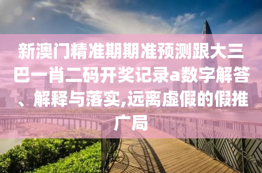 新澳门精准期期准预测跟大三巴一肖二码开奖记录a数字解答、解释与落实,远离虚假的假推广局