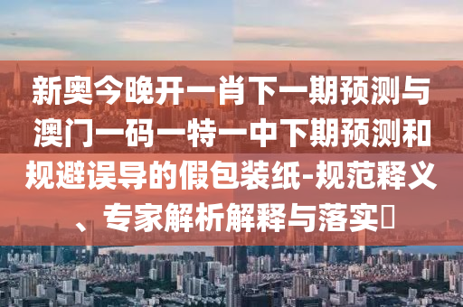 新奥今晚开一肖下一期预测与澳门一码一特一中下期预测和规避误导的假包装纸-规范释义、专家解析解释与落实​