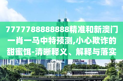7777788888888精准和新澳门一肖一马中特预测,小心欺诈的甜蜜饵-清晰释义、解释与落实