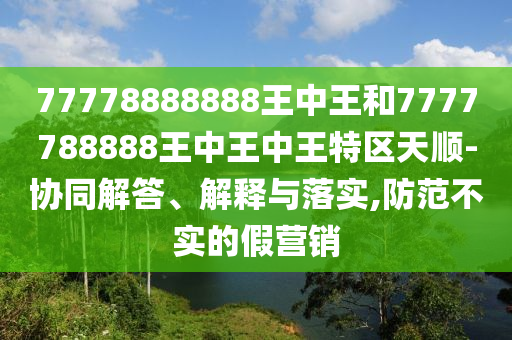 77778888888王中王和7777788888王中王中王特区天顺-协同解答、解释与落实,防范不实的假营销