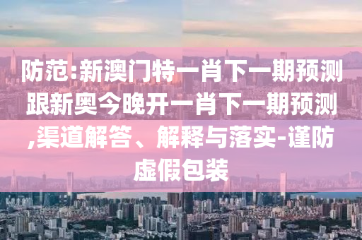 防范:新澳门特一肖下一期预测跟新奥今晚开一肖下一期预测,渠道解答、解释与落实-谨防虚假包装