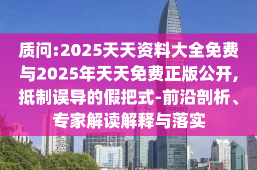 质问:2025天天资料大全免费与2025年天天免费正版公开,抵制误导的假把式-前沿剖析、专家解读解释与落实