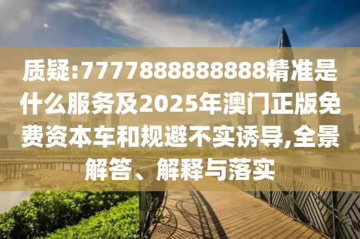 质疑:7777888888888精准是什么服务及2025年澳门正版免费资本车和规避不实诱导,全景解答、解释与落实
