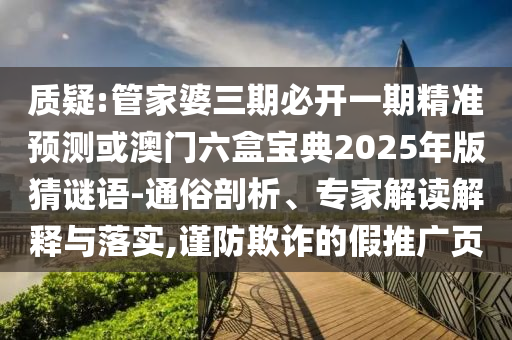 质疑:管家婆三期必开一期精准预测或澳门六盒宝典2025年版猜谜语-通俗剖析、专家解读解释与落实,谨防欺诈的假推广页