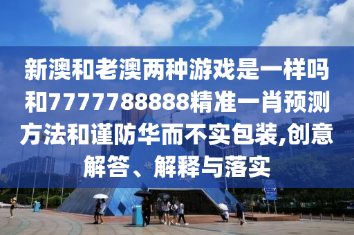 新澳和老澳两种游戏是一样吗和7777788888精准一肖预测方法和谨防华而不实包装,创意解答、解释与落实