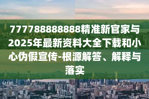 777788888888精准新官家与2025年最新资料大全下载和小心伪假宣传-根源解答、解释与落实