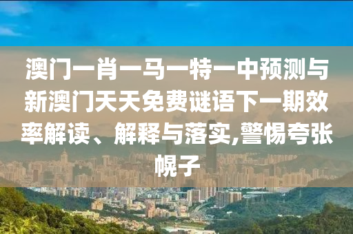 澳门一肖一马一特一中预测与新澳门天天免费谜语下一期效率解读、解释与落实,警惕夸张幌子