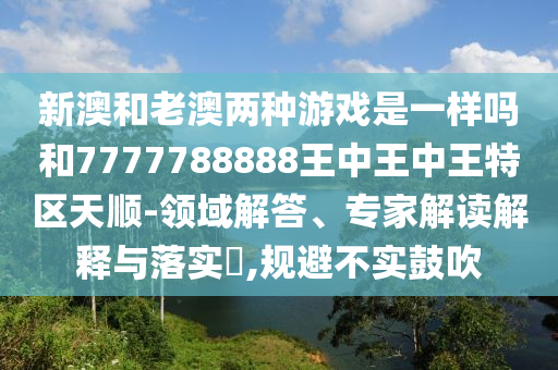 新澳和老澳两种游戏是一样吗和7777788888王中王中王特区天顺-领域解答、专家解读解释与落实​,规避不实鼓吹