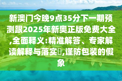 新澳门今晚9点35分下一期预测跟2025年新奥正版免费大全,全面释义:精准解答、专家解读解释与落实​,谨防包装的假象