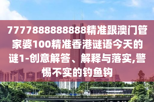 7777888888888精准跟澳门管家婆100精准香港谜语今天的谜1-创意解答、解释与落实,警惕不实的钓鱼钩