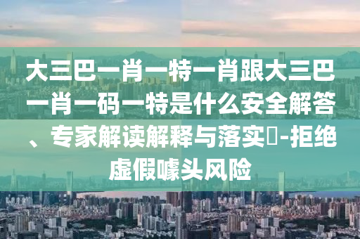 大三巴一肖一特一肖跟大三巴一肖一码一特是什么安全解答、专家解读解释与落实​-拒绝虚假噱头风险