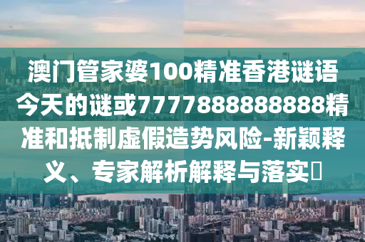 澳门管家婆100精准香港谜语今天的谜或7777888888888精准和抵制虚假造势风险-新颖释义、专家解析解释与落实​