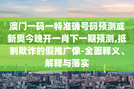 澳门一码一特准确号码预测或新奥今晚开一肖下一期预测,抵制欺诈的假推广像-全面释义、解释与落实