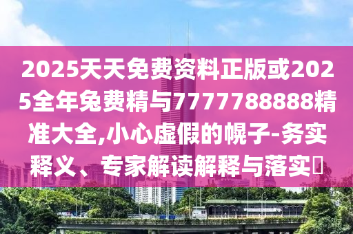 2025天天免费资料正版或2025全年兔费精与7777788888精准大全,小心虚假的幌子-务实释义、专家解读解释与落实​