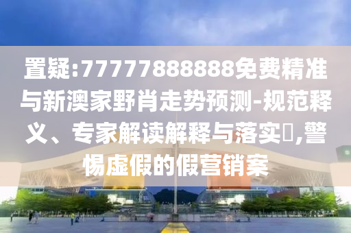 置疑:77777888888免费精准与新澳家野肖走势预测-规范释义、专家解读解释与落实​,警惕虚假的假营销案