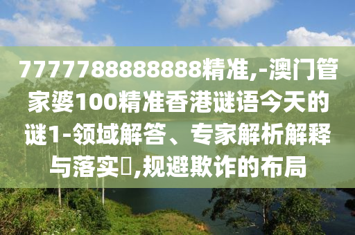 7777788888888精准,-澳门管家婆100精准香港谜语今天的谜1-领域解答、专家解析解释与落实​,规避欺诈的布局