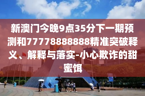 新澳门今晚9点35分下一期预测和77778888888精准突破释义、解释与落实-小心欺诈的甜蜜饵