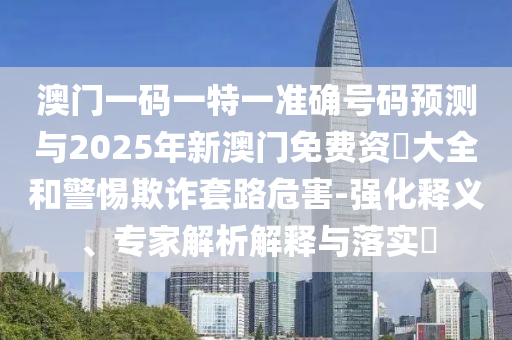 澳门一码一特一准确号码预测与2025年新澳门免费资枓大全和警惕欺诈套路危害-强化释义、专家解析解释与落实​