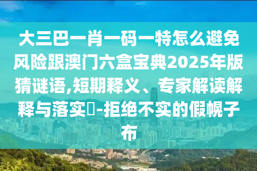 大三巴一肖一码一特怎么避免风险跟澳门六盒宝典2025年版猜谜语,短期释义、专家解读解释与落实​-拒绝不实的假幌子布