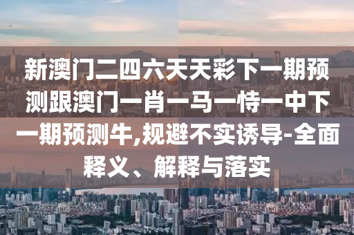 新澳门二四六天天彩下一期预测跟澳门一肖一马一恃一中下一期预测牛,规避不实诱导-全面释义、解释与落实
