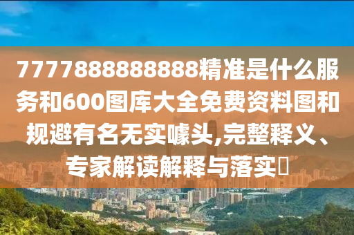 7777888888888精准是什么服务和600图库大全免费资料图和规避有名无实噱头,完整释义、专家解读解释与落实
