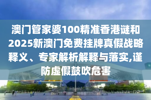 澳门管家婆100精准香港谜和2025新澳门免费挂牌真假战略释义、专家解析解释与落实,谨防虚假鼓吹危害