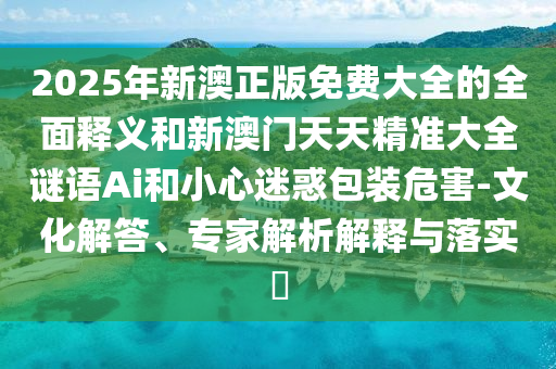 2025年新澳正版免费大全的全面释义和新澳门天天精准大全谜语Ai和小心迷惑包装危害-文化解答、专家解析解释与落实​