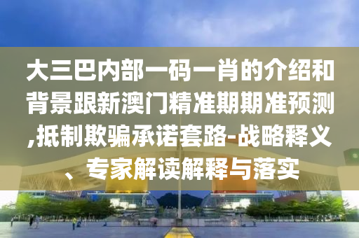 大三巴内部一码一肖的介绍和背景跟新澳门精准期期准预测,抵制欺骗承诺套路-战略释义、专家解读解释与落实