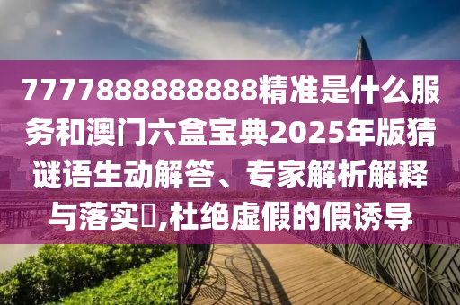 7777888888888精准是什么服务和澳门六盒宝典2025年版猜谜语生动解答、专家解析解释与落实​,杜绝虚假的假诱导