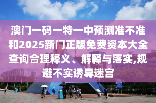 澳门一码一特一中预测准不准和2025新门正版免费资本大全查询合理释义、解释与落实,规避不实诱导迷宫