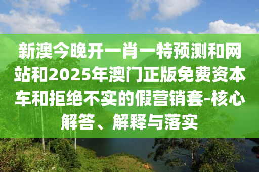 新澳今晚开一肖一特预测和网站和2025年澳门正版免费资本车和拒绝不实的假营销套-核心解答、解释与落实