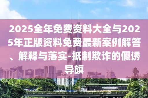 2025全年免费资料大全与2025年正版资料免费最新案例解答、解释与落实-抵制欺诈的假诱导旗