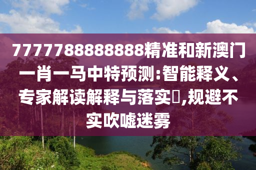7777788888888精准和新澳门一肖一马中特预测:智能释义、专家解读解释与落实​,规避不实吹嘘迷雾