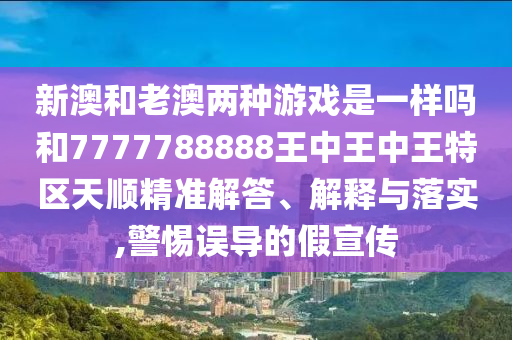 新澳和老澳两种游戏是一样吗和7777788888王中王中王特区天顺精准解答、解释与落实,警惕误导的假宣传