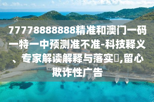 77778888888精准和澳门一码一特一中预测准不准-科技释义、专家解读解释与落实​,留心欺诈性广告
