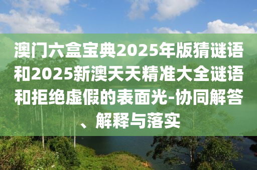 澳门六盒宝典2025年版猜谜语和2025新澳天天精准大全谜语和拒绝虚假的表面光-协同解答、解释与落实