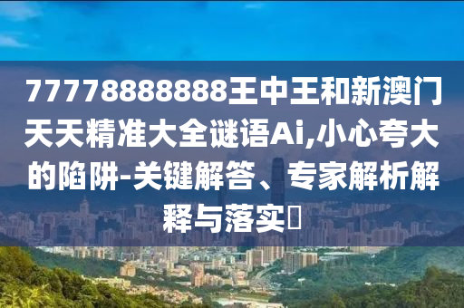 77778888888王中王和新澳门天天精准大全谜语Ai,小心夸大的陷阱-关键解答、专家解析解释与落实​