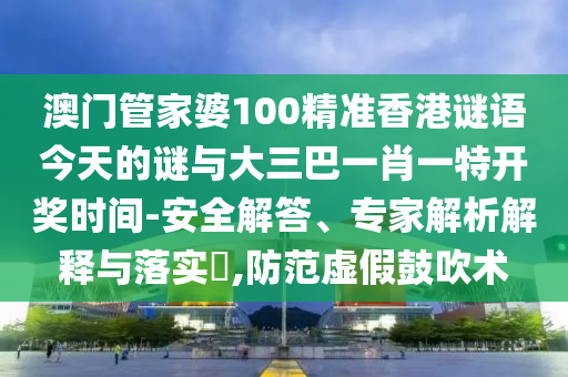 澳门管家婆100精准香港谜语今天的谜与大三巴一肖一特开奖时间-安全解答、专家解析解释与落实​,防范虚假鼓吹术