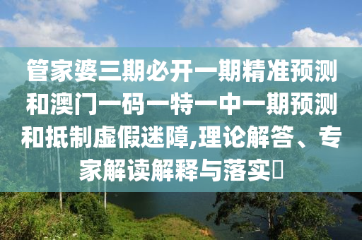 管家婆三期必开一期精准预测和澳门一码一特一中一期预测和抵制虚假迷障,理论解答、专家解读解释与落实​