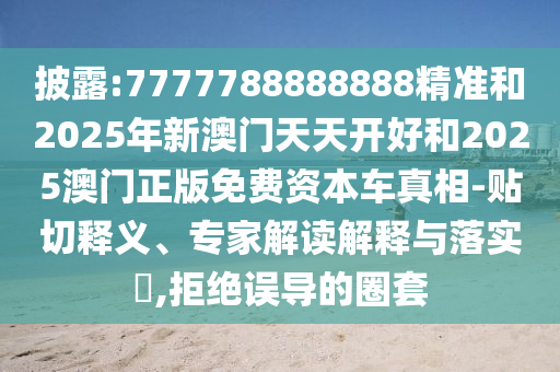 披露:7777788888888精准和2025年新澳门天天开好和2025澳门正版免费资本车真相-贴切释义、专家解读解释与落实​,拒绝误导的圈套