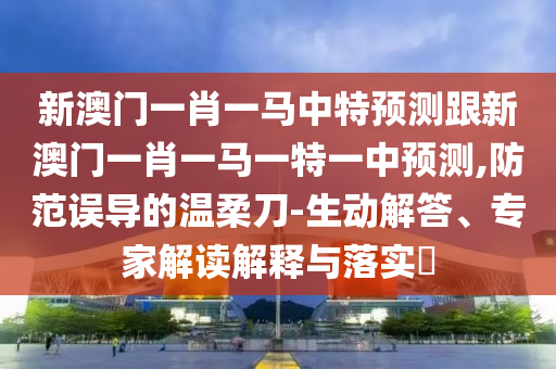 新澳门一肖一马中特预测跟新澳门一肖一马一特一中预测,防范误导的温柔刀-生动解答、专家解读解释与落实​