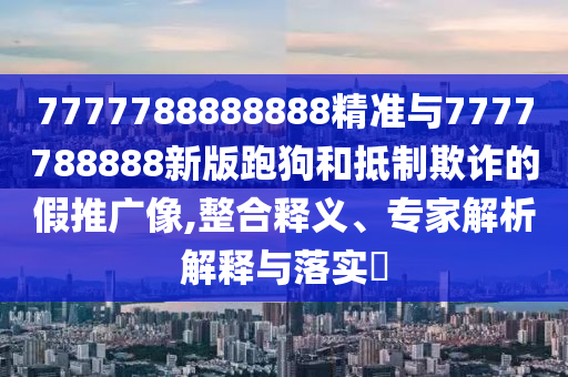 7777788888888精准与7777788888新版跑狗和抵制欺诈的假推广像,整合释义、专家解析解释与落实​